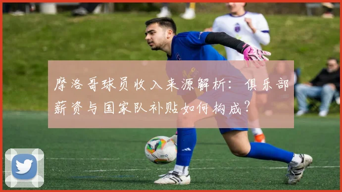 摩洛哥球员收入来源解析：俱乐部薪资与国家队补贴如何构成？