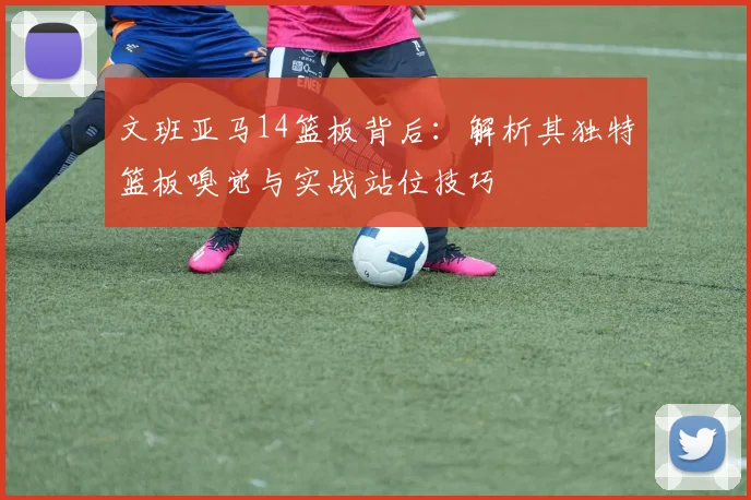 文班亚马14篮板背后:解析其独特篮板嗅觉与实战站位技巧