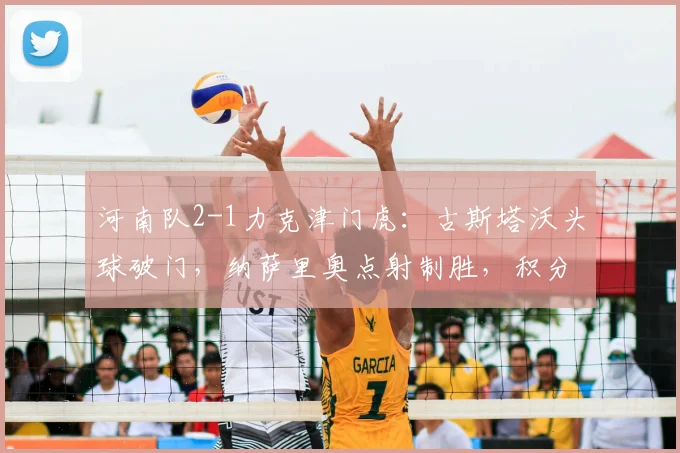 河南队2-1力克津门虎：古斯塔沃头球破门，纳萨里奥点射制胜，积分榜攀升