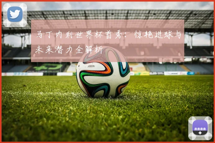马丁内利世界杯首秀：惊艳进球与未来潜力全解析